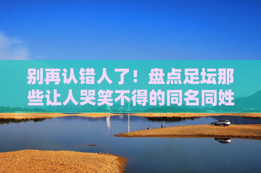 别再认错人了！盘点足坛那些让人哭笑不得的同名同姓大神