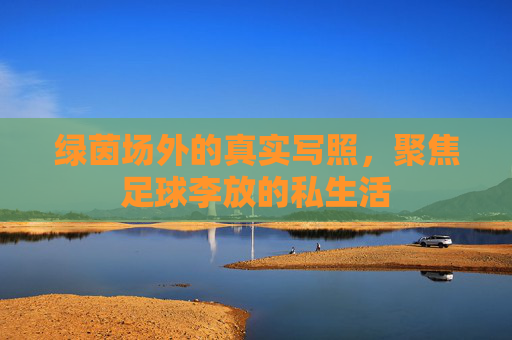绿茵场外的真实写照,聚焦足球李放的私生活