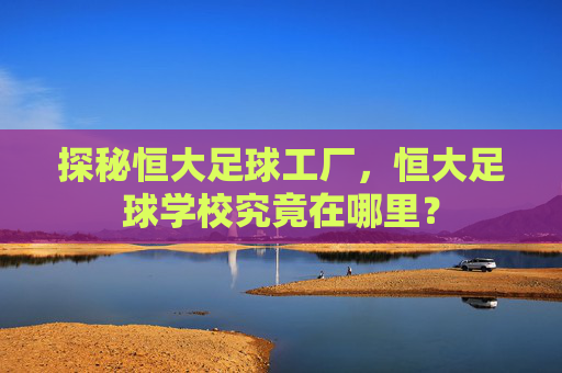 探秘恒大足球工厂,恒大足球学校究竟在哪里?