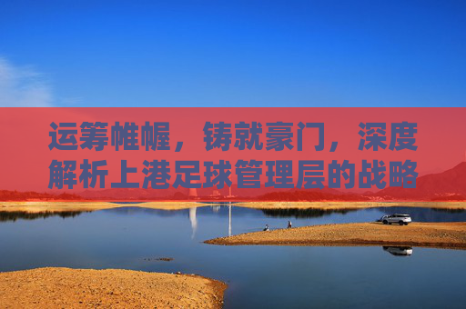 运筹帷幄，铸就豪门，深度解析上港足球管理层的战略智慧与传承