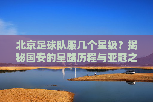 北京足球队服几个星级？揭秘国安的星路历程与亚冠之殇