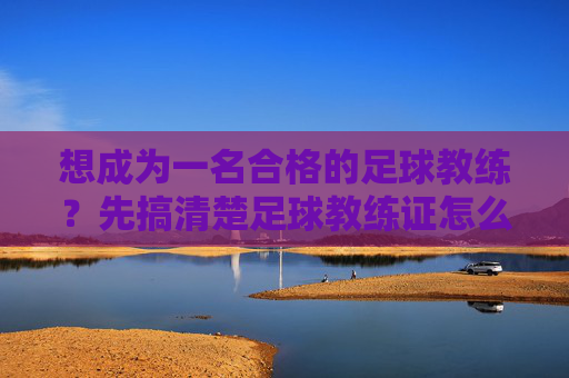想成为一名合格的足球教练?先搞清楚足球教练证怎么认定的