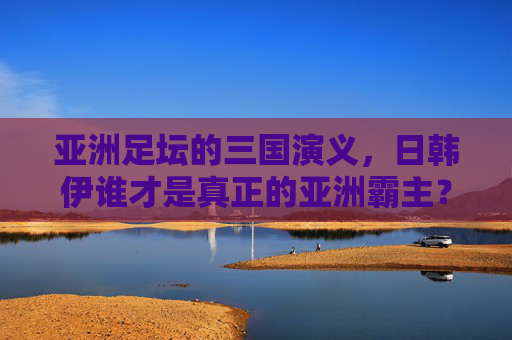 亚洲足坛的三国演义，日韩伊谁才是真正的亚洲霸主？