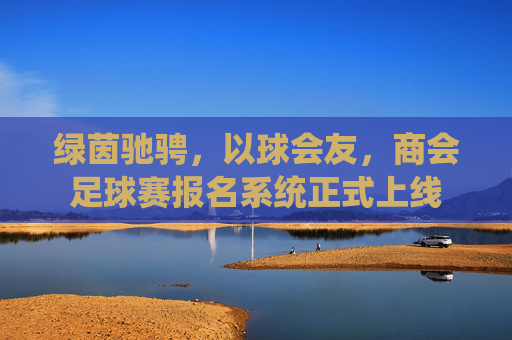 绿茵驰骋,以球会友,商会足球赛报名系统正式上线