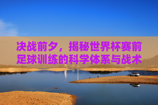 决战前夕，揭秘世界杯赛前足球训练的科学体系与战术博弈