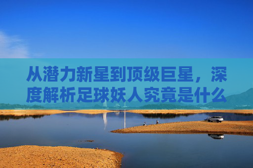 从潜力新星到顶级巨星，深度解析足球妖人究竟是什么意思