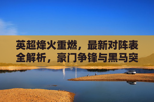 英超烽火重燃,最新对阵表全解析,豪门争锋与黑马突围