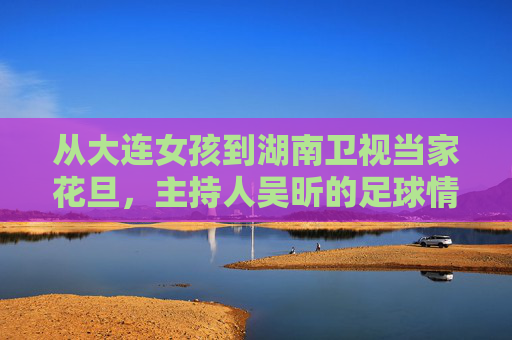 从大连女孩到湖南卫视当家花旦,主持人吴昕的足球情缘与个人简历