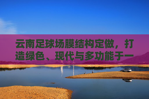云南足球场膜结构定做,打造绿色、现代与多功能于一体的运动空间
