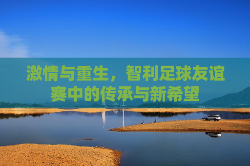 激情与重生，智利足球友谊赛中的传承与新希望