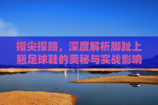 指尖探路,深度解析脚趾上翘足球鞋的奥秘与实战影响