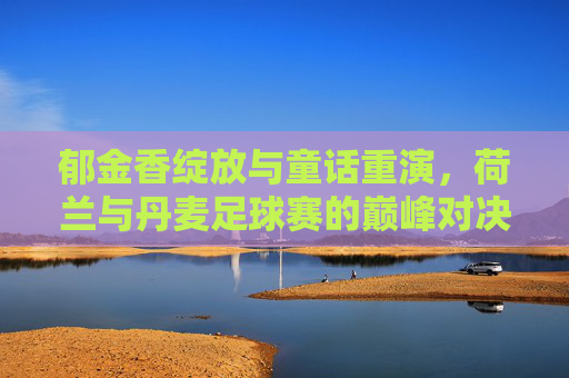 郁金香绽放与童话重演，荷兰与丹麦足球赛的巅峰对决