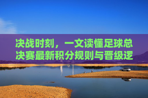 决战时刻,一文读懂足球总决赛最新积分规则与晋级逻辑