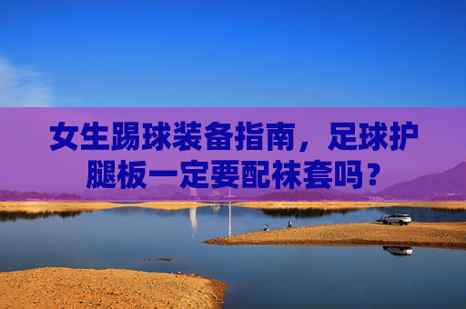 女生踢球装备指南，足球护腿板一定要配袜套吗？