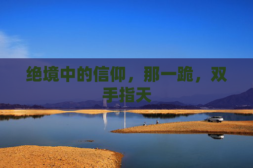 绝境中的信仰，那一跪，双手指天