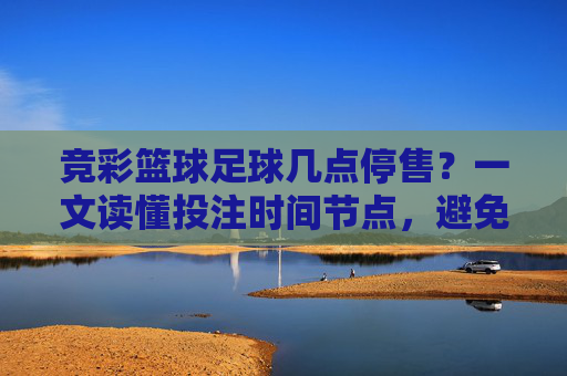 竞彩篮球足球几点停售?一文读懂投注时间节点,避免错失良机