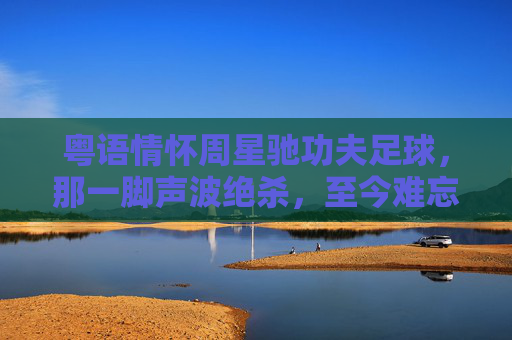粤语情怀周星驰功夫足球，那一脚声波绝杀，至今难忘