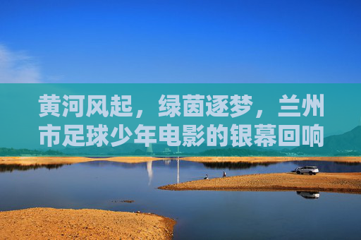 黄河风起，绿茵逐梦，兰州市足球少年电影的银幕回响