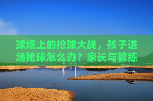 球场上的抢球大战，孩子进场抢球怎么办？家长与教练的应对指南