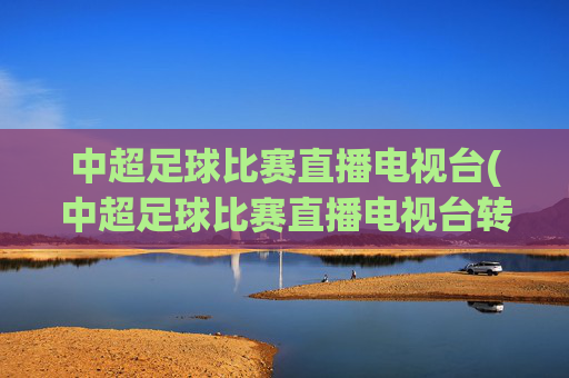 中超足球比赛直播电视台(中超足球比赛直播电视台转播吗)