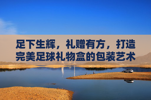 足下生辉,礼赠有方,打造完美足球礼物盒的包装艺术