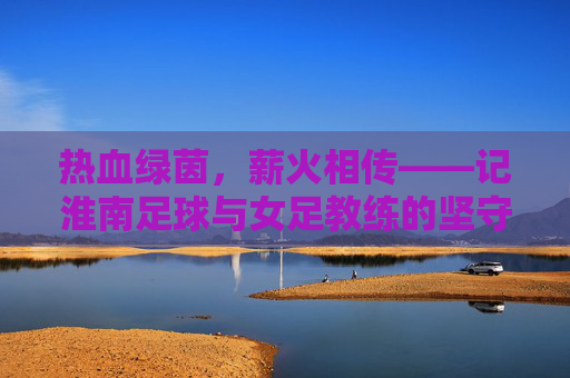 热血绿茵,薪火相传——记淮南足球与女足教练的坚守与梦想
