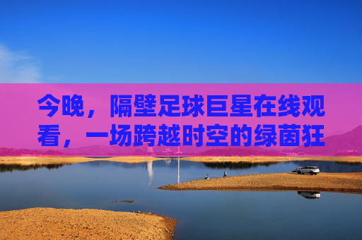 今晚，隔壁足球巨星在线观看，一场跨越时空的绿茵狂欢