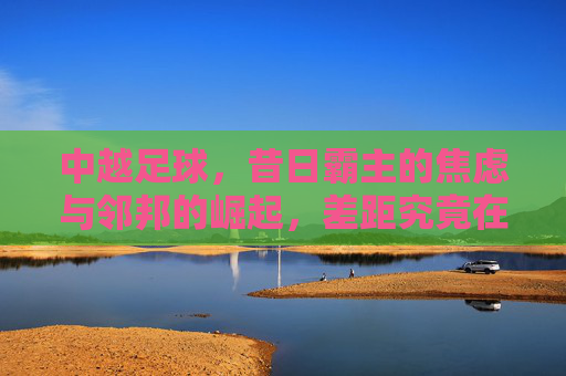 中越足球,昔日霸主的焦虑与邻邦的崛起,差距究竟在何处?