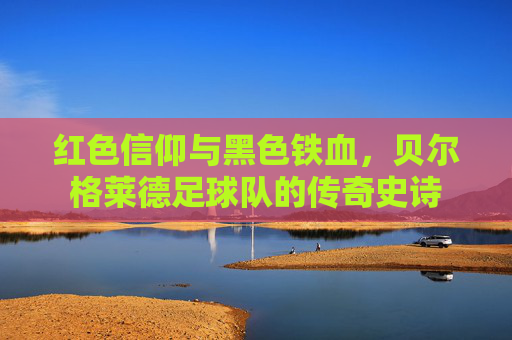 红色信仰与黑色铁血，贝尔格莱德足球队的传奇史诗