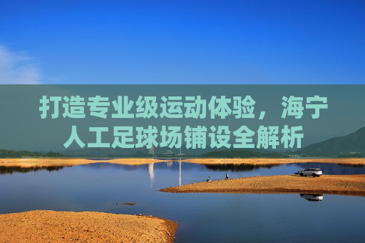 打造专业级运动体验,海宁人工足球场铺设全解析