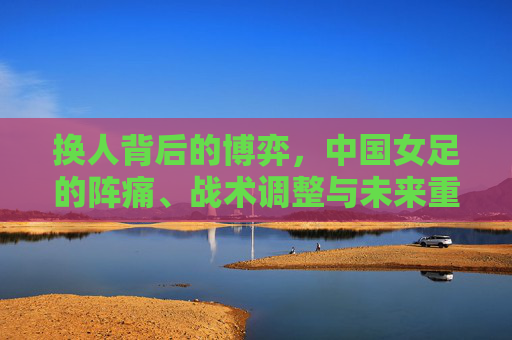 换人背后的博弈，中国女足的阵痛、战术调整与未来重塑