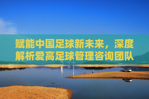 赋能中国足球新未来，深度解析爱高足球管理咨询团队的卓越实践