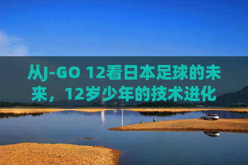 从J-GO 12看日本足球的未来，12岁少年的技术进化与残酷筛选