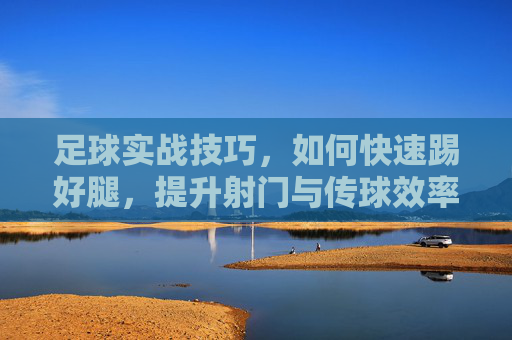 足球实战技巧，如何快速踢好腿，提升射门与传球效率