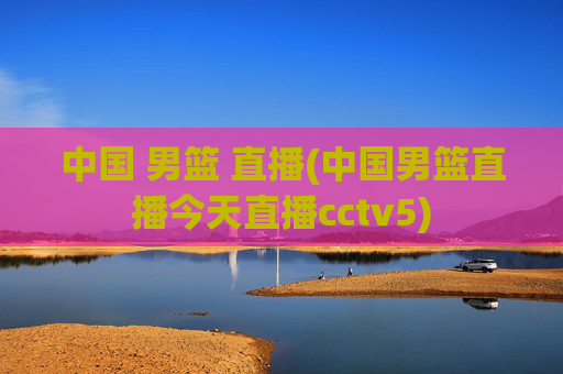 中国 男篮 直播(中国男篮直播今天直播cctv5)