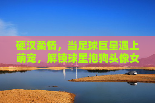 硬汉柔情，当足球巨星遇上萌宠，解锁球星抱狗头像女的治愈美学