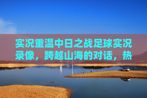 实况重温中日之战足球实况录像，跨越山海的对话，热血与遗憾并存