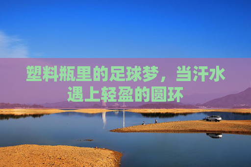 塑料瓶里的足球梦,当汗水遇上轻盈的圆环