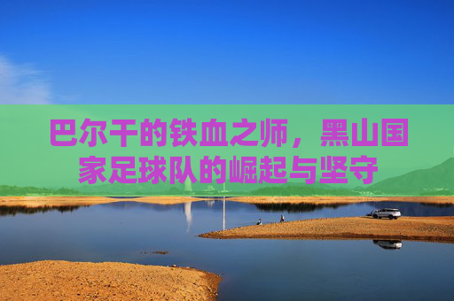 巴尔干的铁血之师，黑山国家足球队的崛起与坚守