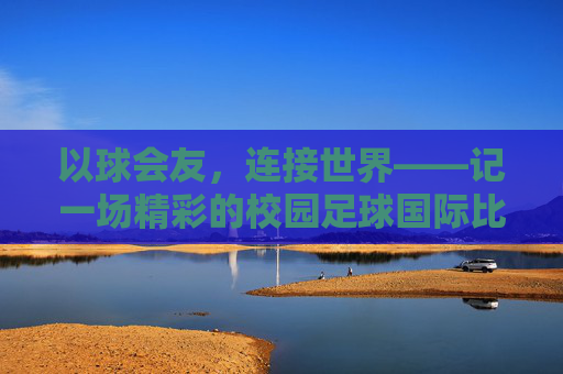 以球会友，连接世界——记一场精彩的校园足球国际比赛活动