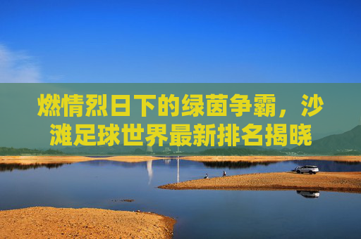燃情烈日下的绿茵争霸，沙滩足球世界最新排名揭晓