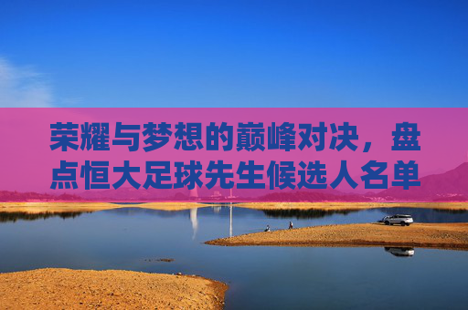 荣耀与梦想的巅峰对决，盘点恒大足球先生候选人名单