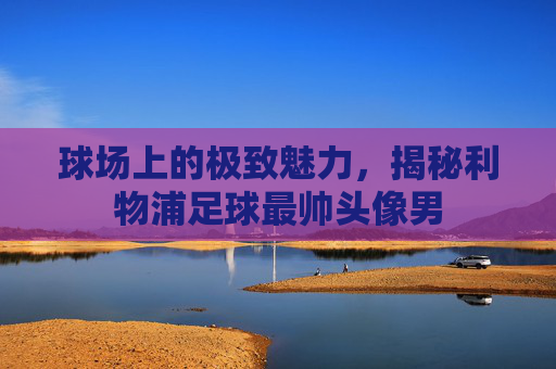 球场上的极致魅力，揭秘利物浦足球最帅头像男