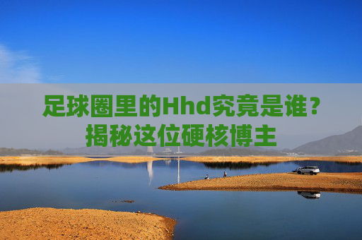 足球圈里的Hhd究竟是谁？揭秘这位硬核博主