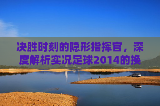 决胜时刻的隐形指挥官，深度解析实况足球2014的换人艺术