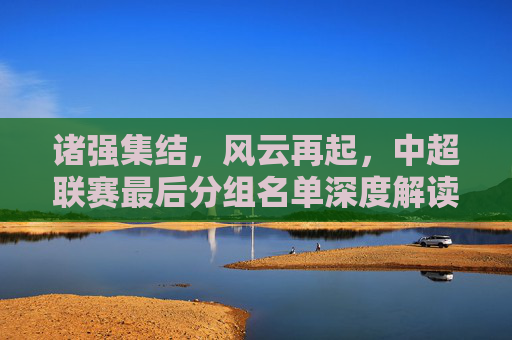 诸强集结，风云再起，中超联赛最后分组名单深度解读