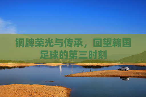 铜牌荣光与传承，回望韩国足球的第三时刻