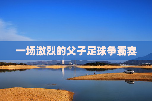 一场激烈的父子足球争霸赛