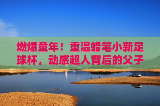 燃爆童年！重温蜡笔小新足球杯，动感超人背后的父子温情