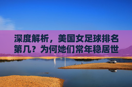 深度解析，美国女足球排名第几？为何她们常年稳居世界第一？